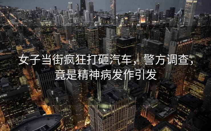 女子當街瘋狂打砸汽車，警方調查，竟是精神病發作引發