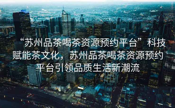 “蘇州品茶喝茶資源預約平臺”科技賦能茶文化，蘇州品茶喝茶資源預約平臺引領品質生活新潮流