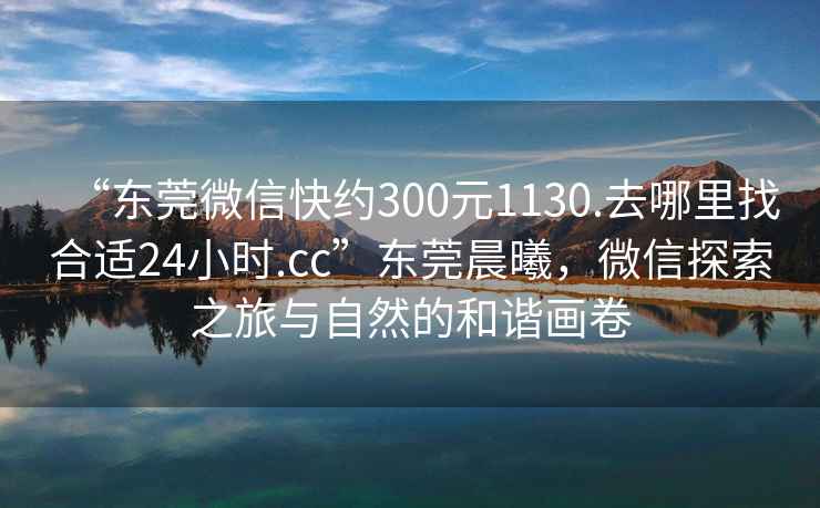 “東莞微信快約300元1130.去哪里找合適24小時.cc”東莞晨曦，微信探索之旅與自然的和諧畫卷