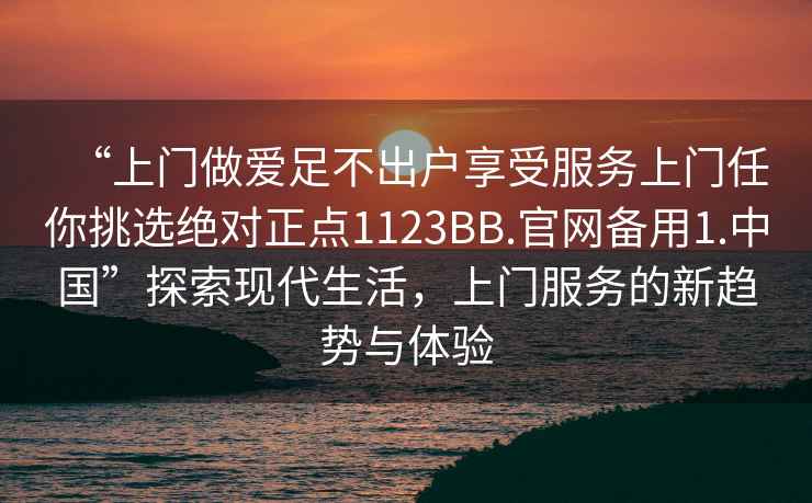 “上門做愛足不出戶享受服務上門任你挑選絕對正點1123BB.官網備用1.中國”探索現代生活，上門服務的新趨勢與體驗
