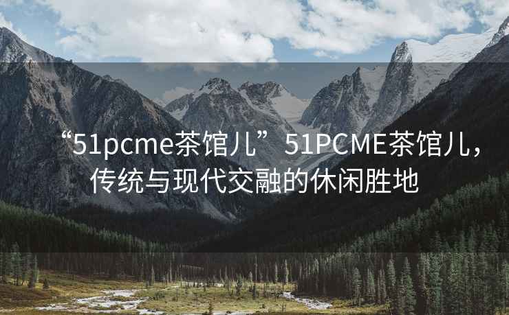 “51pcme茶館兒”51PCME茶館兒，傳統與現代交融的休閑勝地