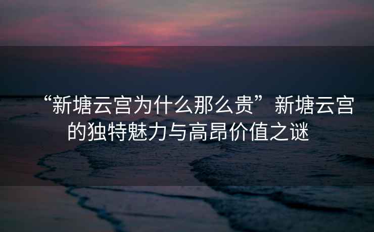 “新塘云宮為什么那么貴”新塘云宮的獨(dú)特魅力與高昂價值之謎