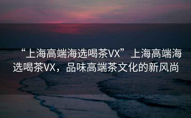“上海高端海選喝茶VX”上海高端海選喝茶VX，品味高端茶文化的新風尚