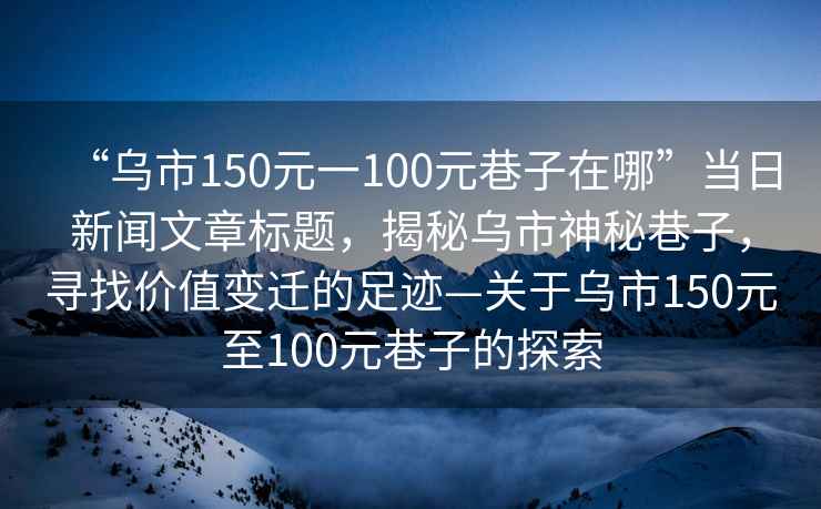 “烏市150元一100元巷子在哪”當日新聞文章標題，揭秘烏市神秘巷子，尋找價值變遷的足跡—關于烏市150元至100元巷子的探索