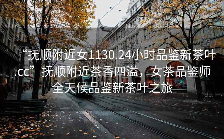“撫順附近女1130.24小時品鑒新茶葉.cc”撫順附近茶香四溢，女茶品鑒師全天候品鑒新茶葉之旅