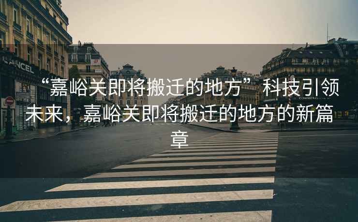 “嘉峪關即將搬遷的地方”科技引領未來，嘉峪關即將搬遷的地方的新篇章