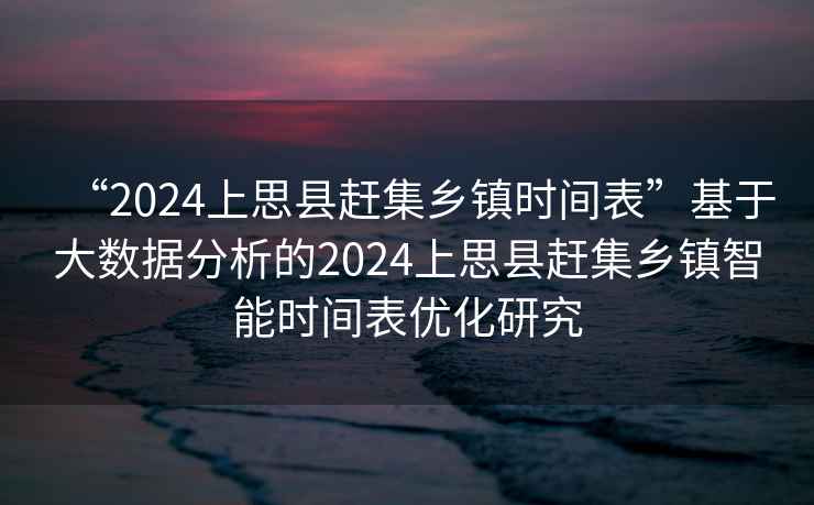 “2024上思縣趕集鄉鎮時間表”基于大數據分析的2024上思縣趕集鄉鎮智能時間表優化研究