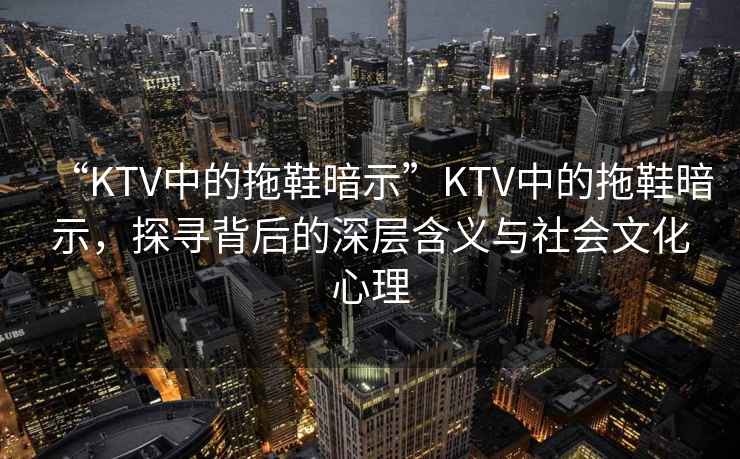“KTV中的拖鞋暗示”KTV中的拖鞋暗示，探尋背后的深層含義與社會文化心理