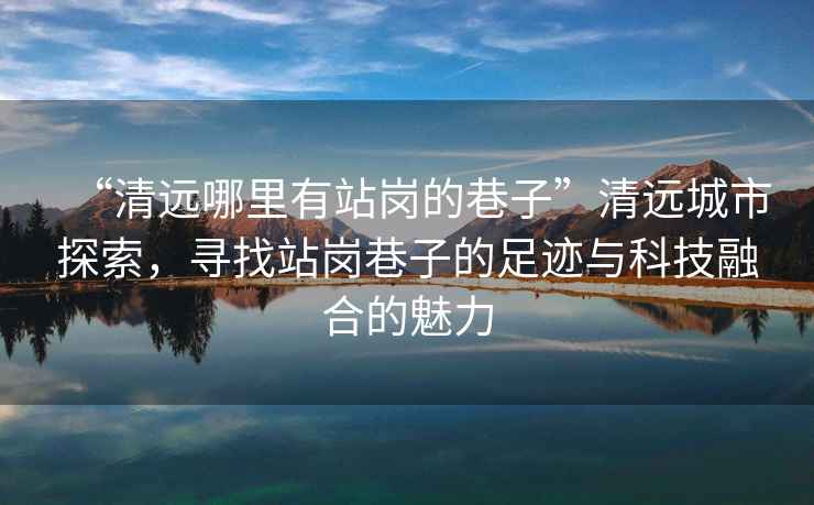 “清遠哪里有站崗的巷子”清遠城市探索，尋找站崗巷子的足跡與科技融合的魅力