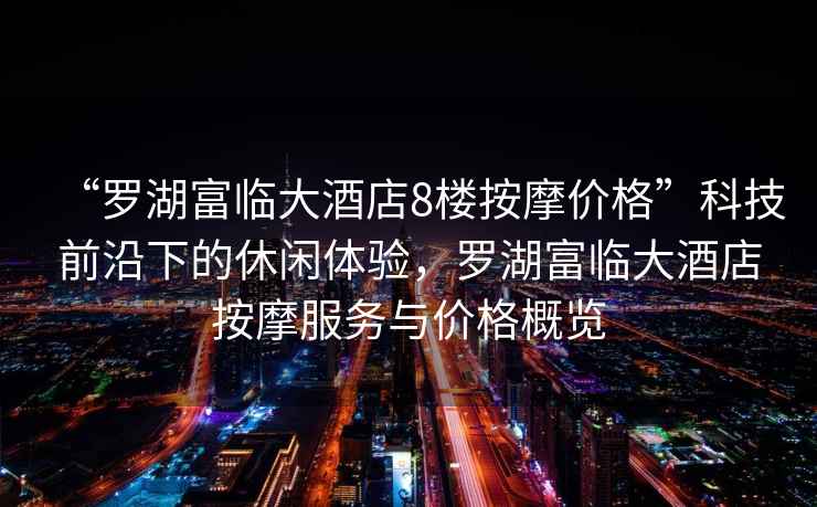 “羅湖富臨大酒店8樓按摩價格”科技前沿下的休閑體驗，羅湖富臨大酒店按摩服務與價格概覽