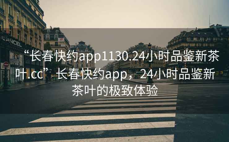 “長春快約app1130.24小時品鑒新茶葉.cc”長春快約app，24小時品鑒新茶葉的極致體驗