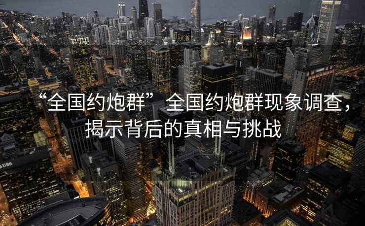 “全國約炮群”全國約炮群現象調查，揭示背后的真相與挑戰
