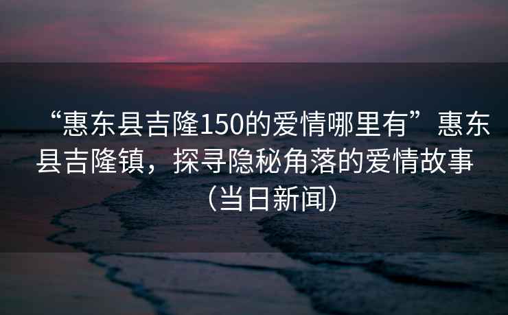 “惠東縣吉隆150的愛情哪里有”惠東縣吉隆鎮，探尋隱秘角落的愛情故事（當日新聞）