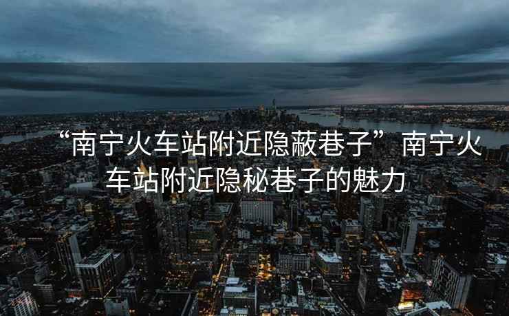 “南寧火車站附近隱蔽巷子”南寧火車站附近隱秘巷子的魅力