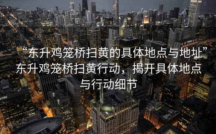 “東升雞籠橋掃黃的具體地點與地址”東升雞籠橋掃黃行動，揭開具體地點與行動細節