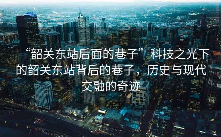 “韶關東站后面的巷子”科技之光下的韶關東站背后的巷子，歷史與現代交融的奇跡