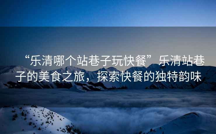 “樂清哪個站巷子玩快餐”樂清站巷子的美食之旅，探索快餐的獨特韻味
