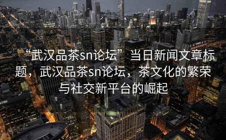 “武漢品茶sn論壇”當日新聞文章標題，武漢品茶sn論壇，茶文化的繁榮與社交新平臺的崛起