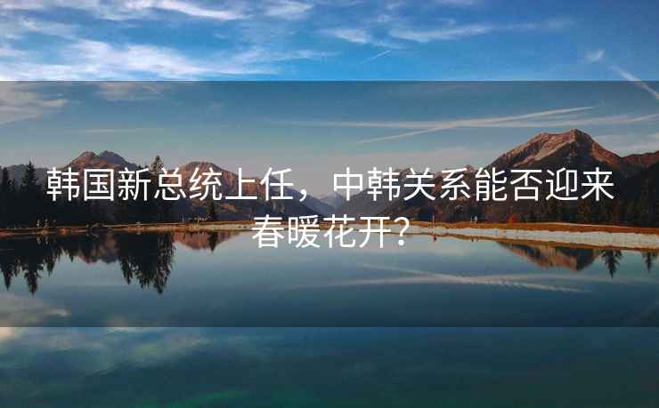韓國新總統(tǒng)上任，中韓關(guān)系能否迎來春暖花開？
