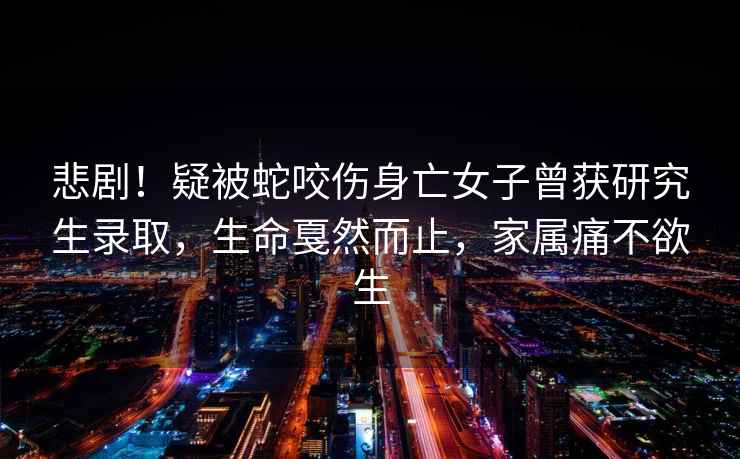 悲劇！疑被蛇咬傷身亡女子曾獲研究生錄取，生命戛然而止，家屬痛不欲生