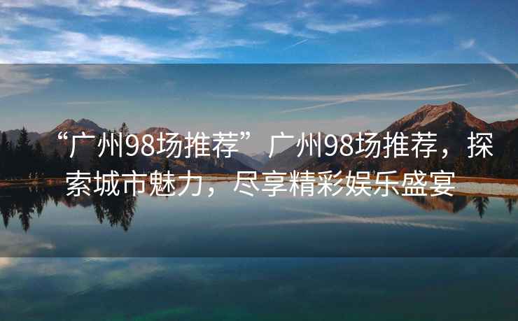 “廣州98場推薦”廣州98場推薦，探索城市魅力，盡享精彩娛樂盛宴