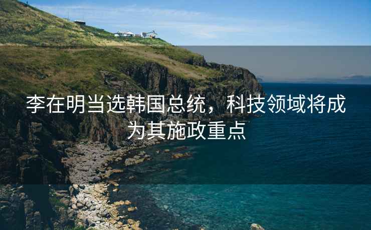 李在明當(dāng)選韓國(guó)總統(tǒng)，科技領(lǐng)域?qū)⒊蔀槠涫┱攸c(diǎn)