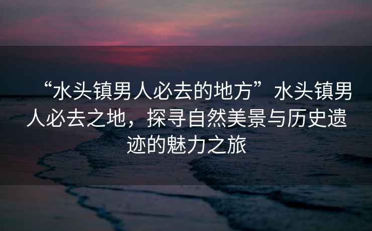 “水頭鎮男人必去的地方”水頭鎮男人必去之地，探尋自然美景與歷史遺跡的魅力之旅