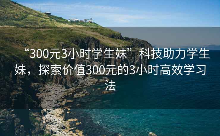 “300元3小時(shí)學(xué)生妹”科技助力學(xué)生妹，探索價(jià)值300元的3小時(shí)高效學(xué)習(xí)法