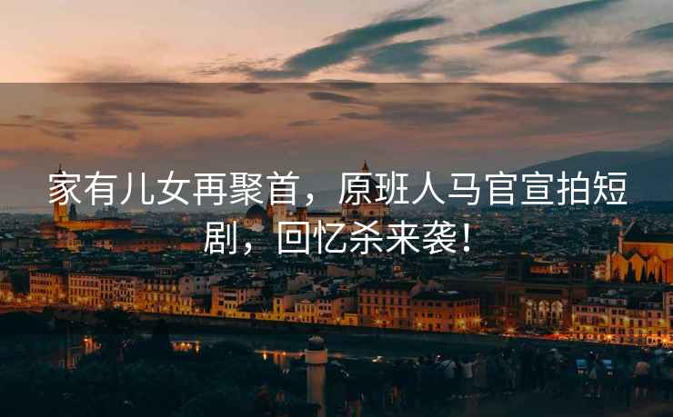 家有兒女再聚首，原班人馬官宣拍短劇，回憶殺來襲！