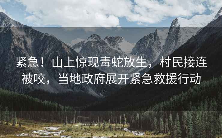 緊急！山上驚現毒蛇放生，村民接連被咬，當地政府展開緊急救援行動