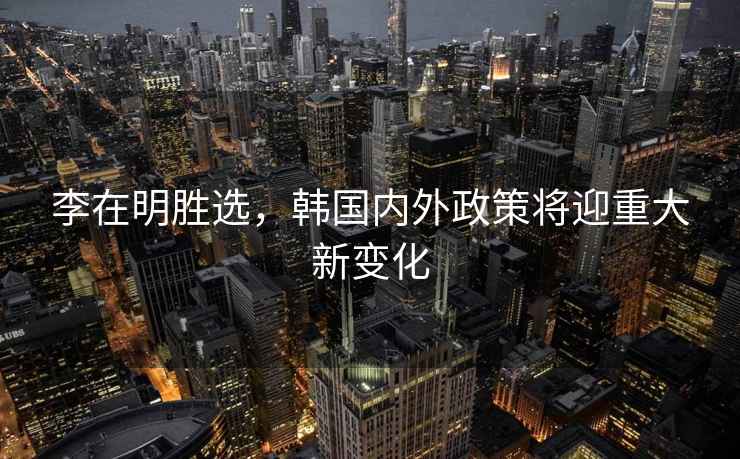 李在明勝選，韓國內(nèi)外政策將迎重大新變化