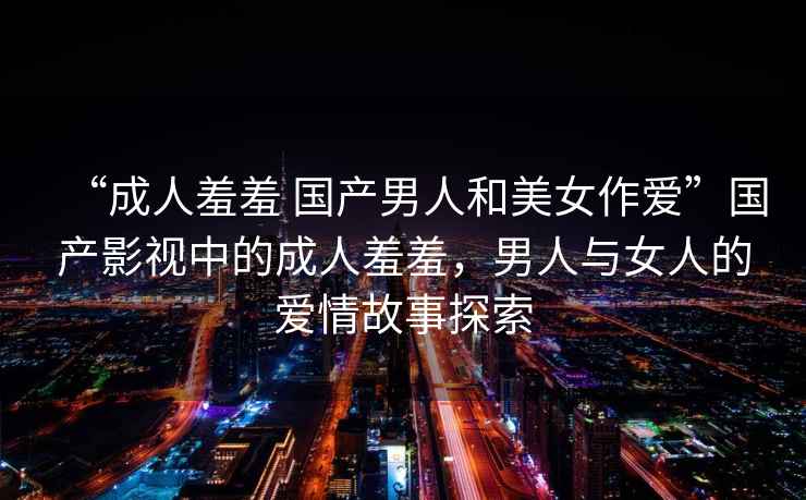 “成人羞羞 國產男人和美女作愛”國產影視中的成人羞羞，男人與女人的愛情故事探索