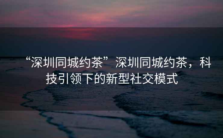“深圳同城約茶”深圳同城約茶，科技引領下的新型社交模式