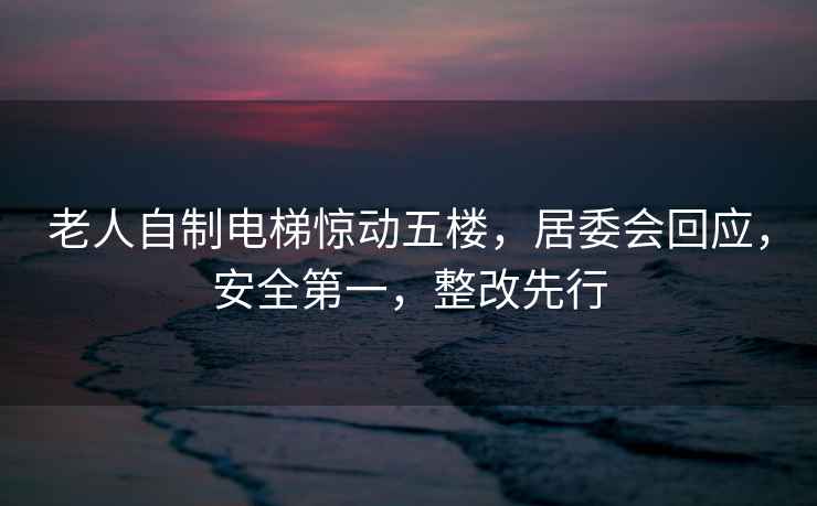 老人自制電梯驚動五樓，居委會回應，安全第一，整改先行