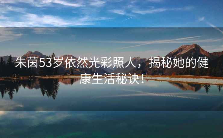 朱茵53歲依然光彩照人，揭秘她的健康生活秘訣！
