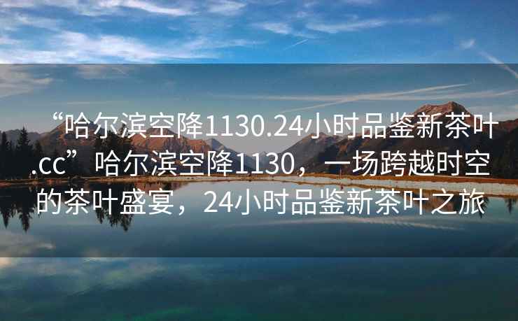 “哈爾濱空降1130.24小時品鑒新茶葉.cc”哈爾濱空降1130，一場跨越時空的茶葉盛宴，24小時品鑒新茶葉之旅