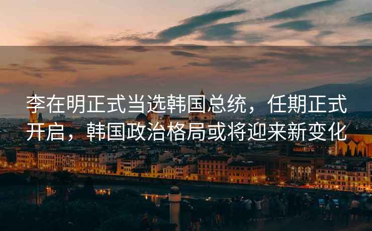 李在明正式當選韓國總統，任期正式開啟，韓國政治格局或將迎來新變化