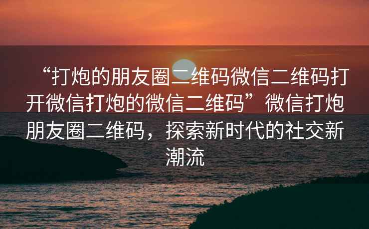 “打炮的朋友圈二維碼微信二維碼打開微信打炮的微信二維碼”微信打炮朋友圈二維碼，探索新時代的社交新潮流