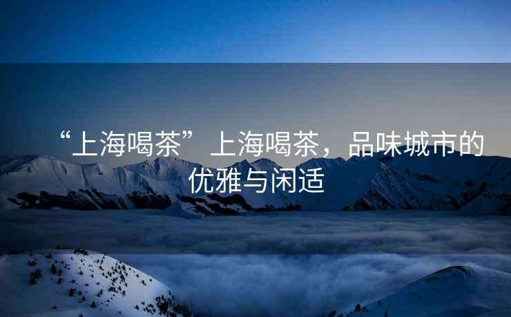 “上海喝茶”上海喝茶，品味城市的優雅與閑適