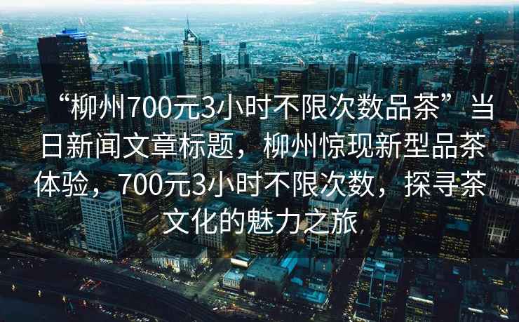 “柳州700元3小時不限次數品茶”當日新聞文章標題，柳州驚現新型品茶體驗，700元3小時不限次數，探尋茶文化的魅力之旅