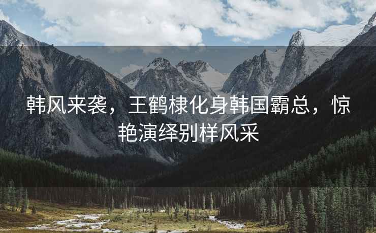 韓風來襲，王鶴棣化身韓國霸總，驚艷演繹別樣風采