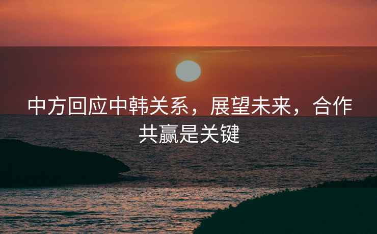 中方回應(yīng)中韓關(guān)系，展望未來，合作共贏是關(guān)鍵