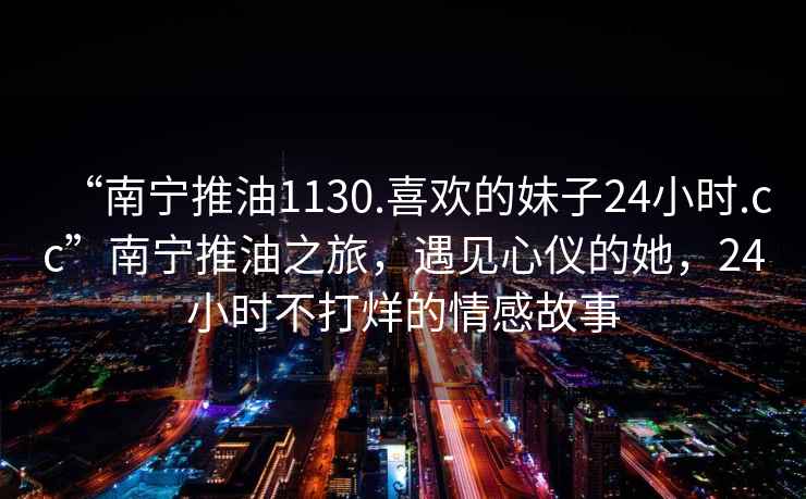 “南寧推油1130.喜歡的妹子24小時(shí).cc”南寧推油之旅，遇見(jiàn)心儀的她，24小時(shí)不打烊的情感故事