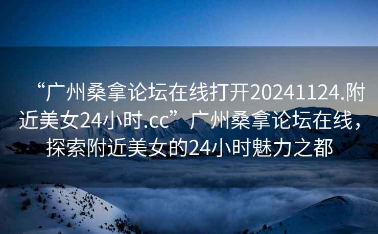 “廣州桑拿論壇在線打開20241124.附近美女24小時.cc”廣州桑拿論壇在線，探索附近美女的24小時魅力之都