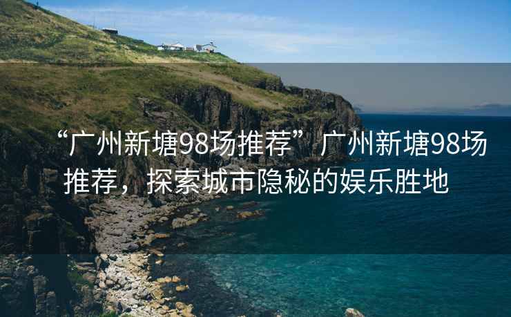 “廣州新塘98場推薦”廣州新塘98場推薦，探索城市隱秘的娛樂勝地