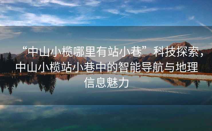 “中山小欖哪里有站小巷”科技探索，中山小欖站小巷中的智能導航與地理信息魅力