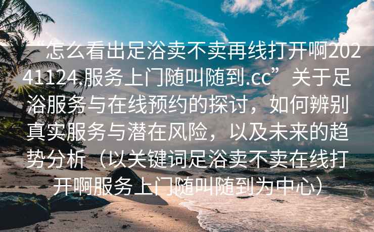 “怎么看出足浴賣不賣再線打開啊20241124.服務上門隨叫隨到.cc”關于足浴服務與在線預約的探討，如何辨別真實服務與潛在風險，以及未來的趨勢分析（以關鍵詞足浴賣不賣在線打開啊服務上門隨叫隨到為中心）