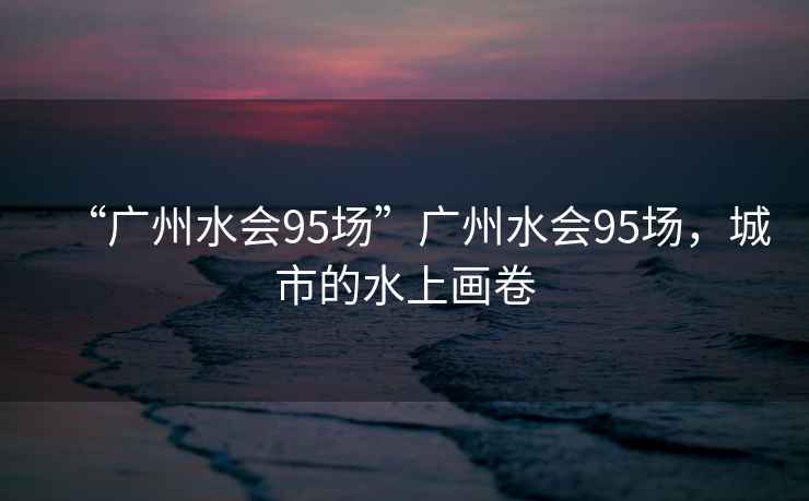 “廣州水會95場”廣州水會95場，城市的水上畫卷