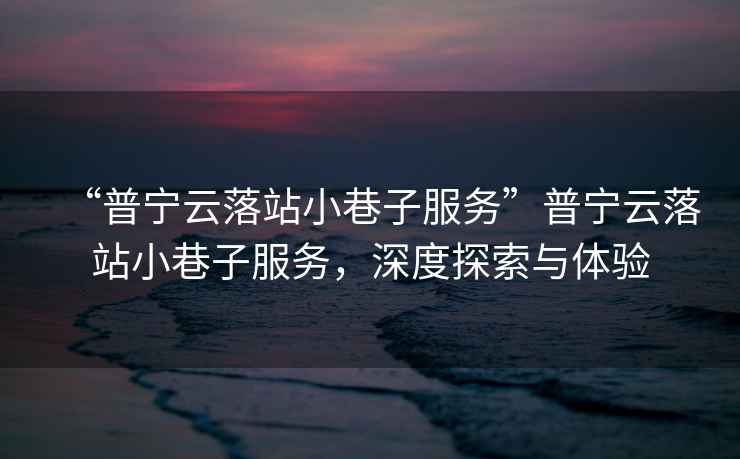 “普寧云落站小巷子服務”普寧云落站小巷子服務，深度探索與體驗