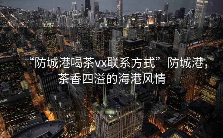 “防城港喝茶vx聯系方式”防城港，茶香四溢的海港風情